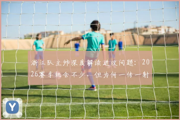 浙江队主帅深度解读进攻问题：2026赛季机会不少，但为何一传一射总失准？