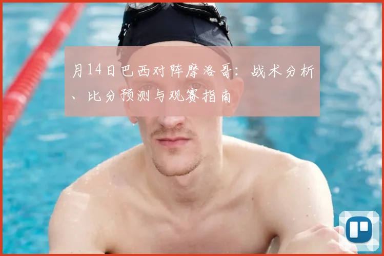 月14日巴西对阵摩洛哥:战术分析、比分预测与观赛指南