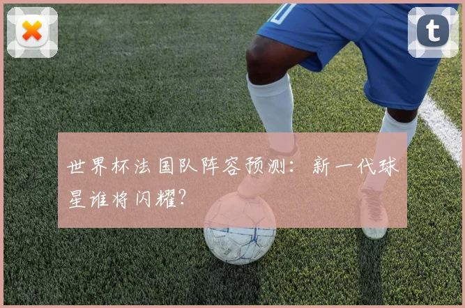 世界杯法国队阵容预测:新一代球星谁将闪耀?