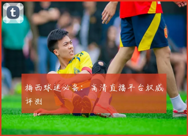 梅西球迷必备:高清直播平台权威评测