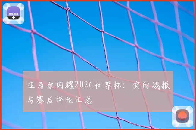 亚马尔闪耀2026世界杯:实时战报与赛后评论汇总
