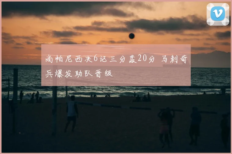 尚帕尼西决6记三分轰20分 马刺奇兵爆发助队晋级