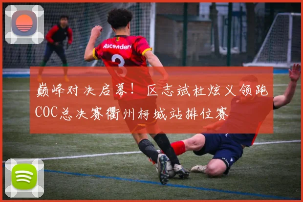 巅峰对决启幕!区志斌杜炫义领跑COC总决赛衢州柯城站排位赛