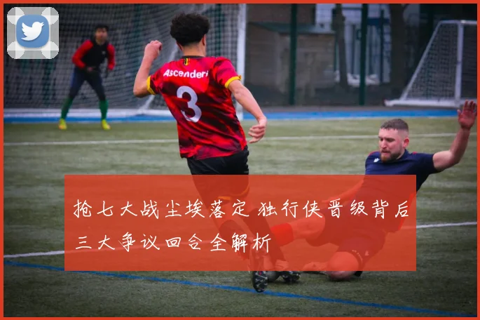 抢七大战尘埃落定 独行侠晋级背后三大争议回合全解析