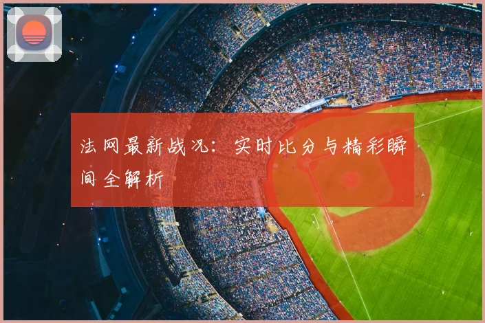 法网最新战况:实时比分与精彩瞬间全解析