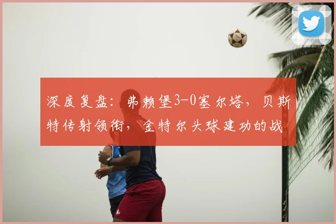 深度复盘:弗赖堡3-0塞尔塔,贝斯特传射领衔,金特尔头球建功的战术解析