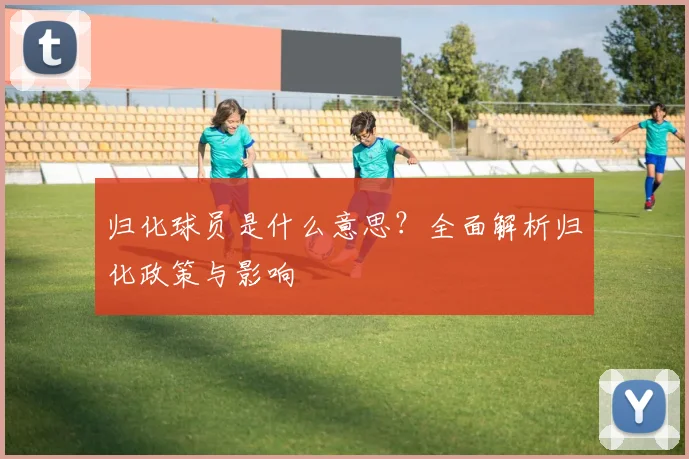 归化球员是什么意思？全面解析归化政策与影响
