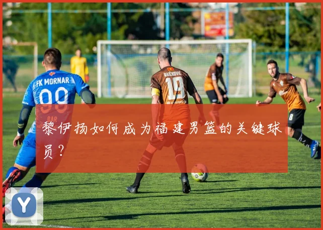黎伊扬如何成为福建男篮的关键球员？