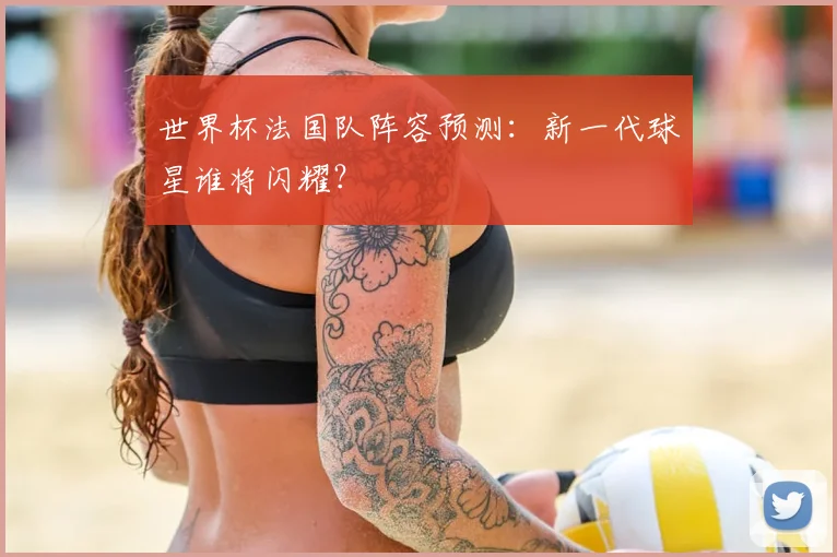 世界杯法国队阵容预测:新一代球星谁将闪耀?