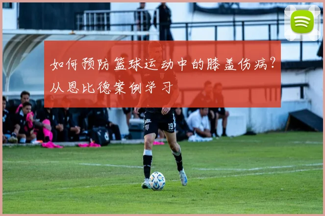如何预防篮球运动中的膝盖伤病?从恩比德案例学习