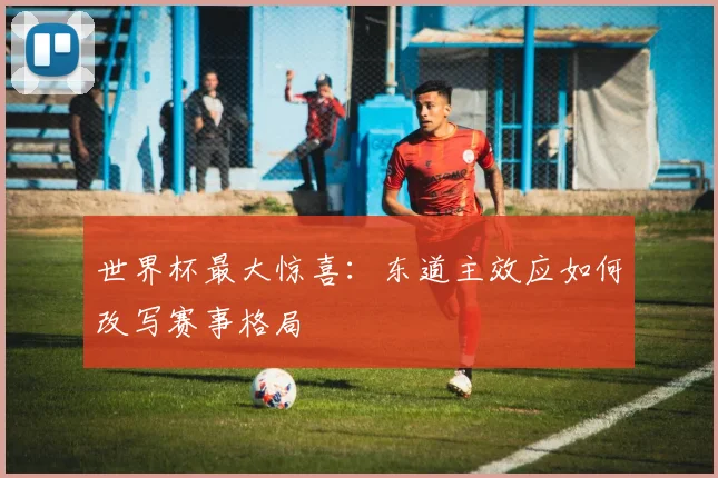 世界杯最大惊喜:东道主效应如何改写赛事格局
