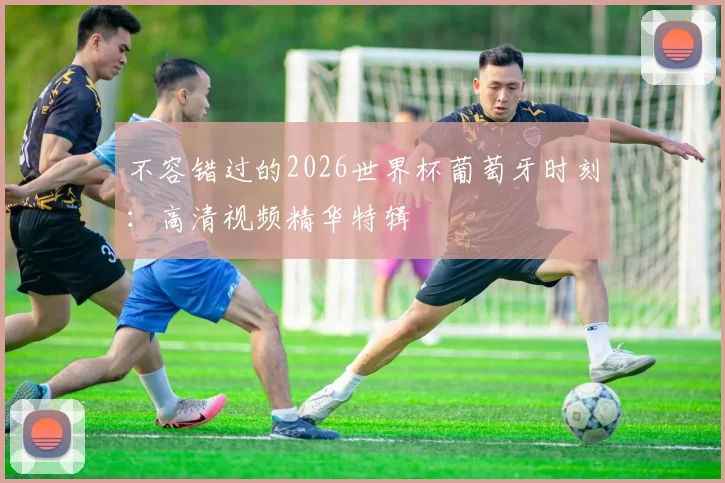 不容错过的2026世界杯葡萄牙时刻:高清视频精华特辑