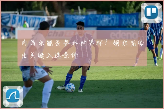 内马尔能否参加世界杯？胡尔克给出关键入选条件