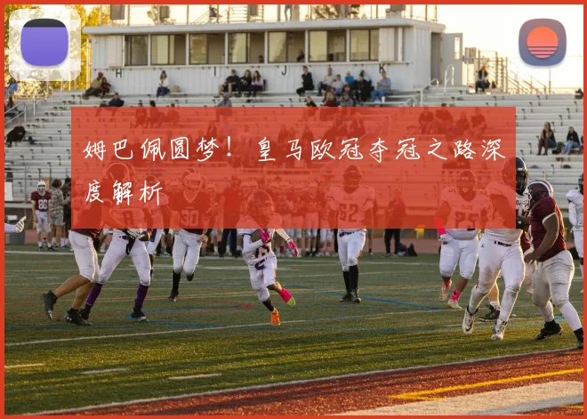 姆巴佩圆梦！皇马欧冠夺冠之路深度解析