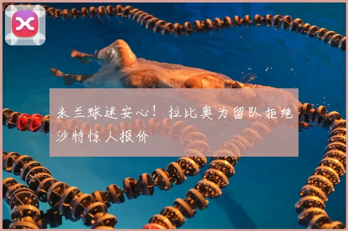 米兰球迷安心!拉比奥为留队拒绝沙特惊人报价