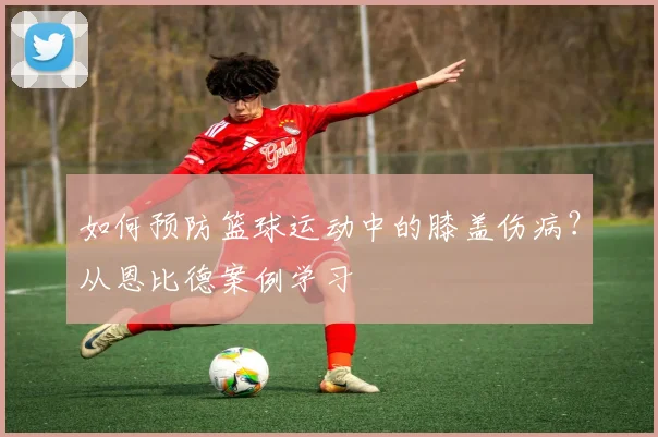 如何预防篮球运动中的膝盖伤病?从恩比德案例学习